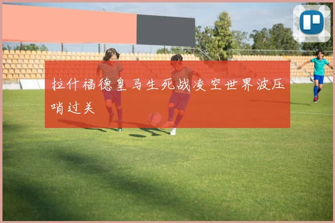 拉什福德皇马生死战凌空世界波压哨过关