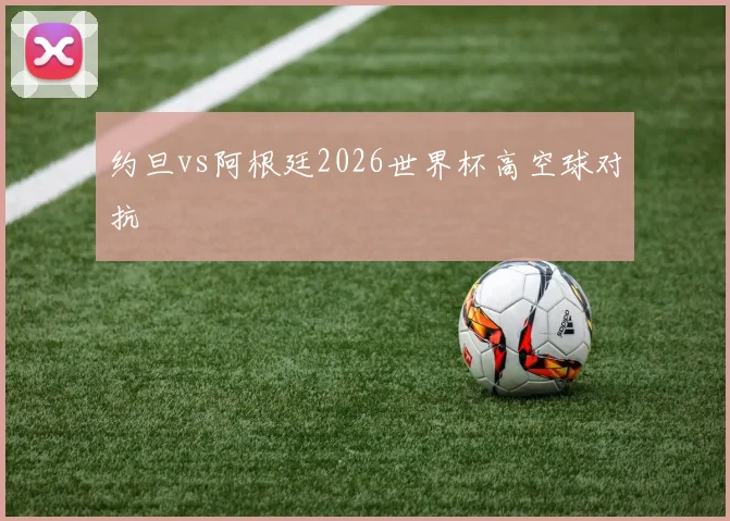 约旦vs阿根廷2026世界杯高空球对抗