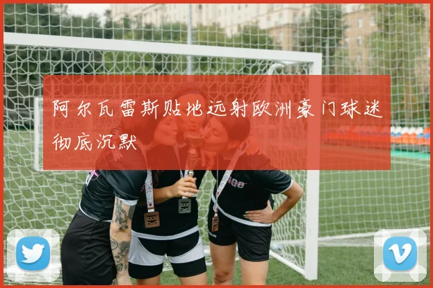 阿尔瓦雷斯贴地远射欧洲豪门球迷彻底沉默