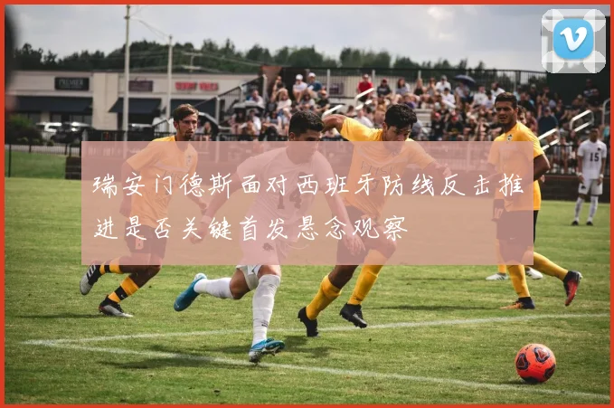 瑞安门德斯面对西班牙防线反击推进是否关键首发悬念观察