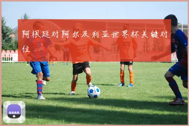 阿根廷对阿尔及利亚世界杯关键对位