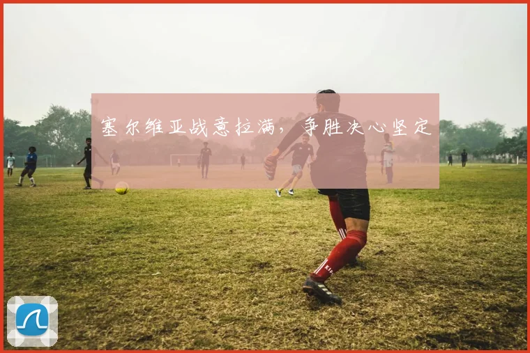 塞尔维亚战意拉满,争胜决心坚定