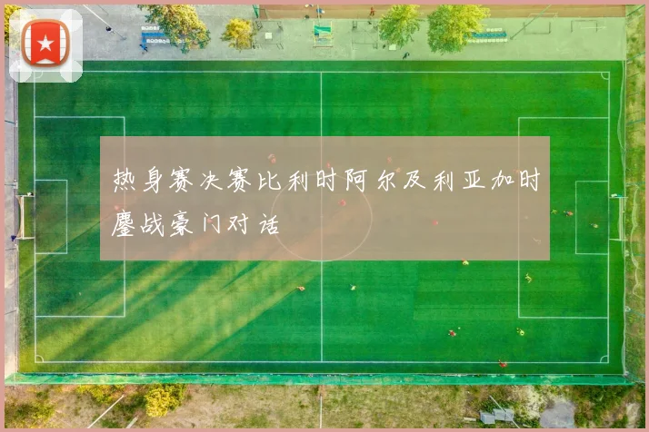 热身赛决赛比利时阿尔及利亚加时鏖战豪门对话