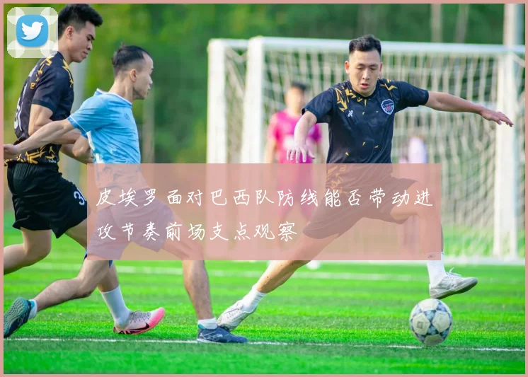 皮埃罗面对巴西队防线能否带动进攻节奏前场支点观察
