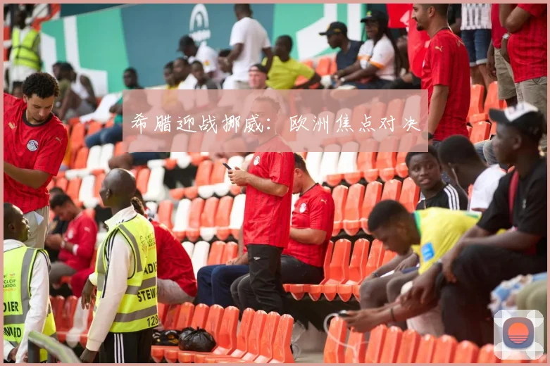 希腊迎战挪威:欧洲焦点对决