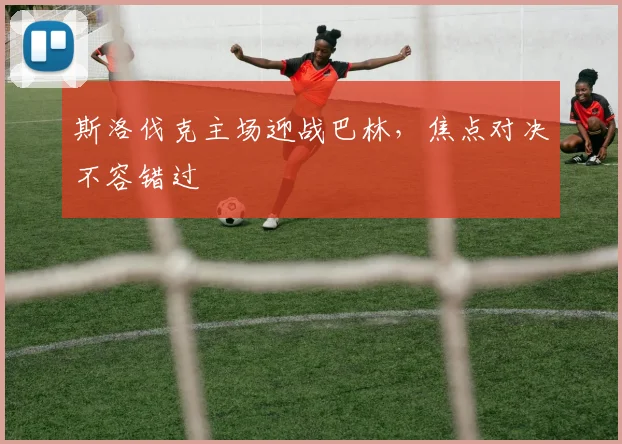 斯洛伐克主场迎战巴林，焦点对决不容错过