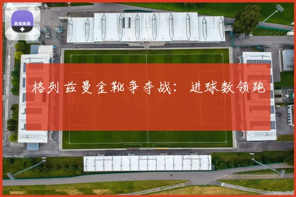 格列兹曼金靴争夺战：进球数领跑