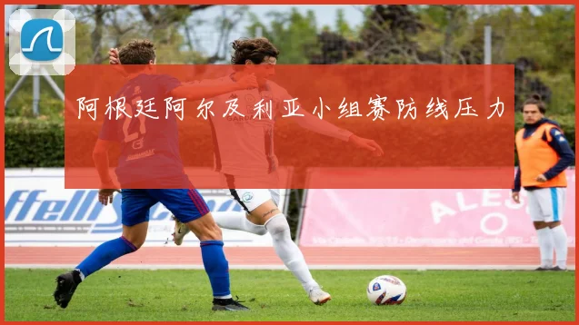 阿根廷阿尔及利亚小组赛防线压力