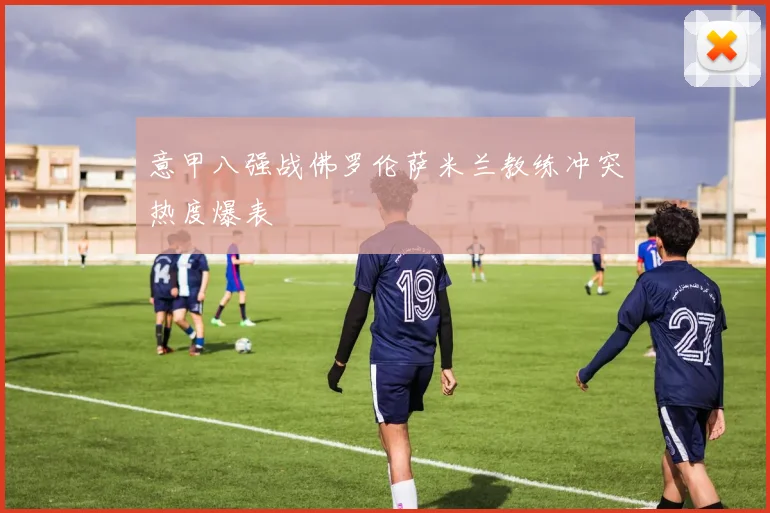 意甲八强战佛罗伦萨米兰教练冲突热度爆表