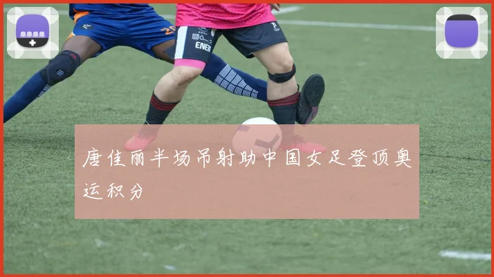 唐佳丽半场吊射助中国女足登顶奥运积分