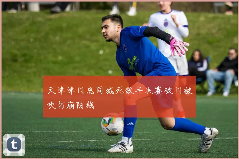 天津津门虎同城死敌半决赛破门被吹打崩防线