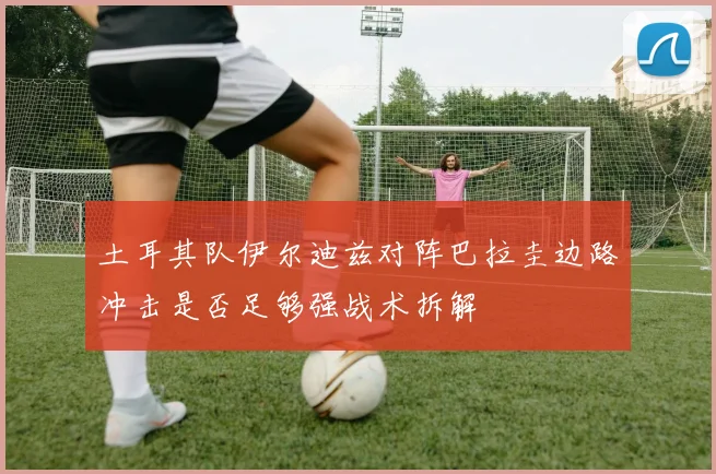 土耳其队伊尔迪兹对阵巴拉圭边路冲击是否足够强战术拆解