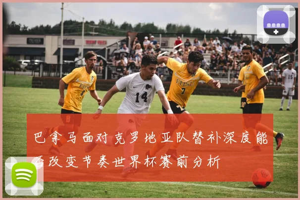 巴拿马面对克罗地亚队替补深度能否改变节奏世界杯赛前分析