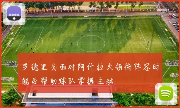 罗德里戈面对阿什拉夫领衔阵容时能否帮助球队掌握主动