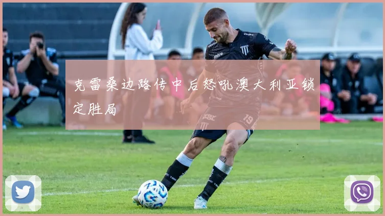 克雷桑边路传中后怒吼澳大利亚锁定胜局