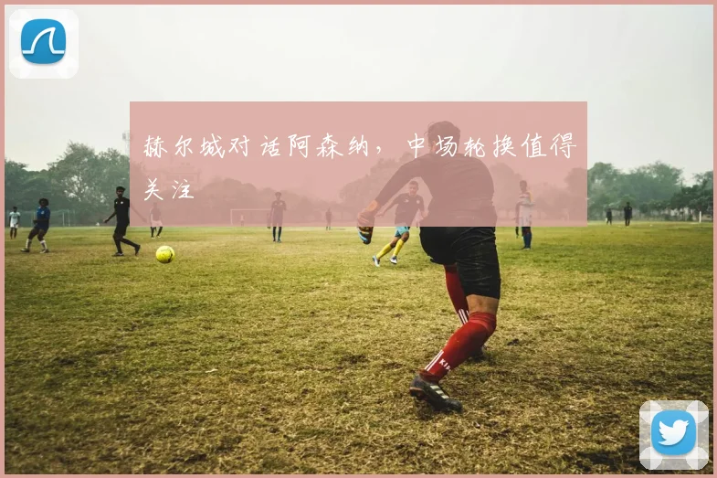 赫尔城对话阿森纳，中场轮换值得关注