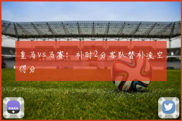皇马vs马赛:补时2分客队替补凌空得分