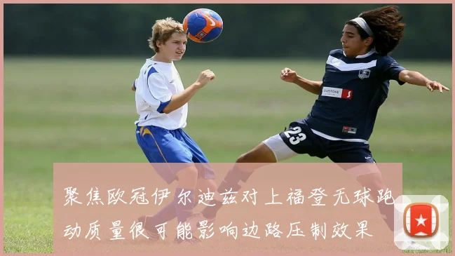 聚焦欧冠伊尔迪兹对上福登无球跑动质量很可能影响边路压制效果