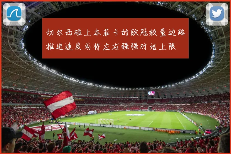 切尔西碰上本菲卡的欧冠较量边路推进速度或将左右强强对话上限