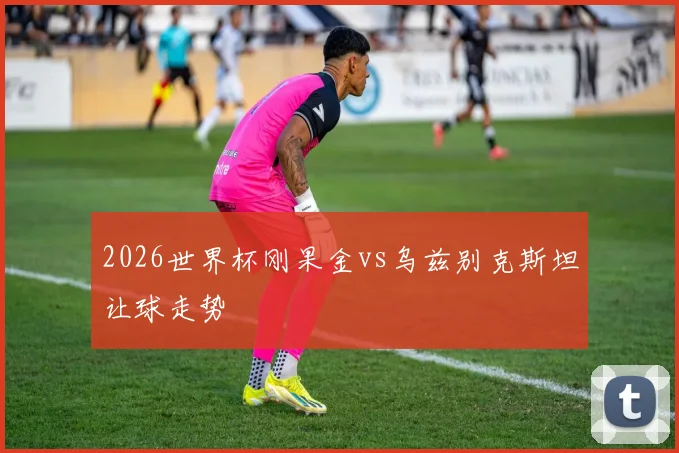 2026世界杯刚果金vs乌兹别克斯坦让球走势