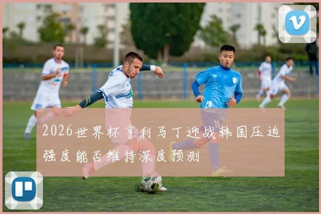 2026世界杯亨利马丁迎战韩国压迫强度能否维持深度预测