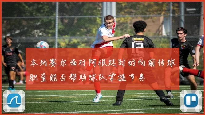 本纳赛尔面对阿根廷时的向前传球胆量能否帮助球队掌握节奏