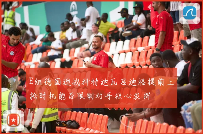 E组德国迎战科特迪瓦吕迪格提前上抢时机能否限制对手核心发挥