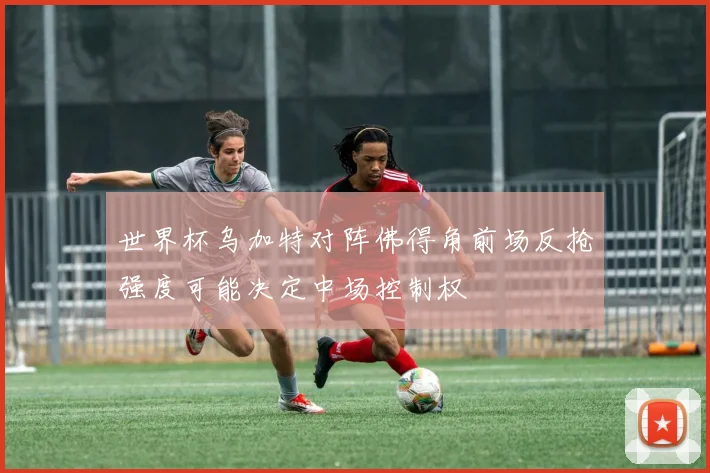 世界杯乌加特对阵佛得角前场反抢强度可能决定中场控制权