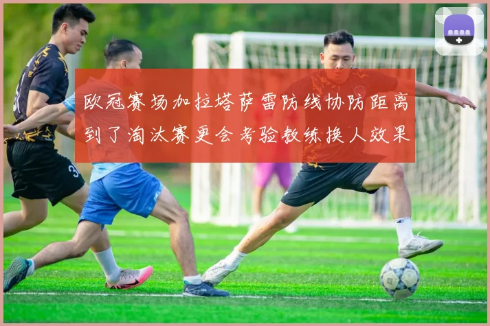 欧冠赛场加拉塔萨雷防线协防距离到了淘汰赛更会考验教练换人效果