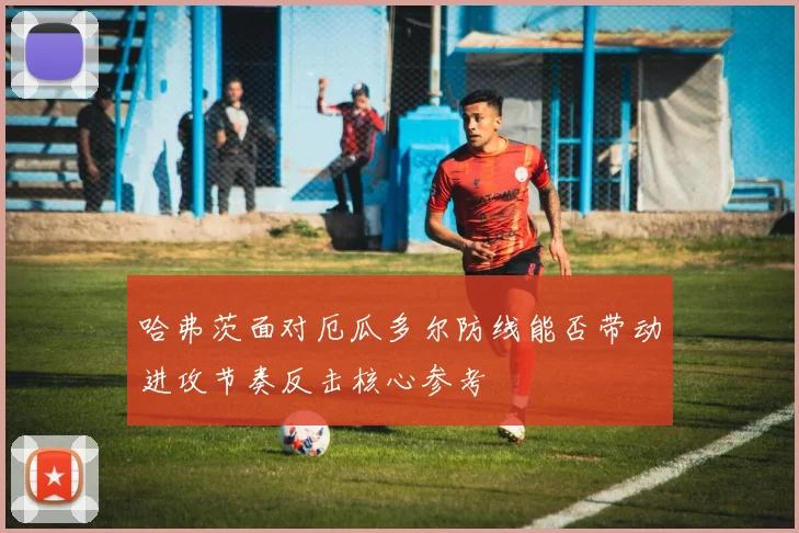 哈弗茨面对厄瓜多尔防线能否带动进攻节奏反击核心参考