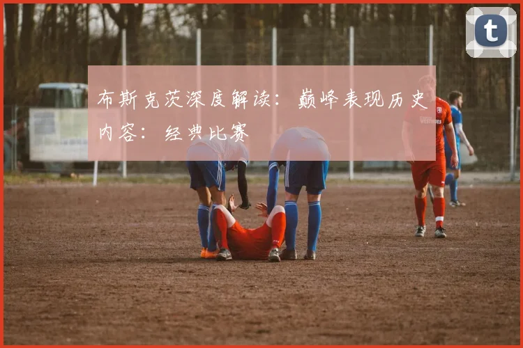 布斯克茨深度解读:巅峰表现历史内容:经典比赛