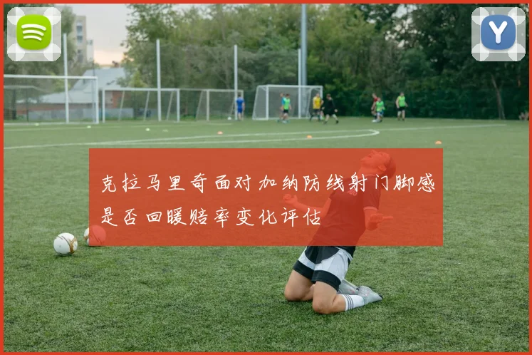 克拉马里奇面对加纳防线射门脚感是否回暖赔率变化评估