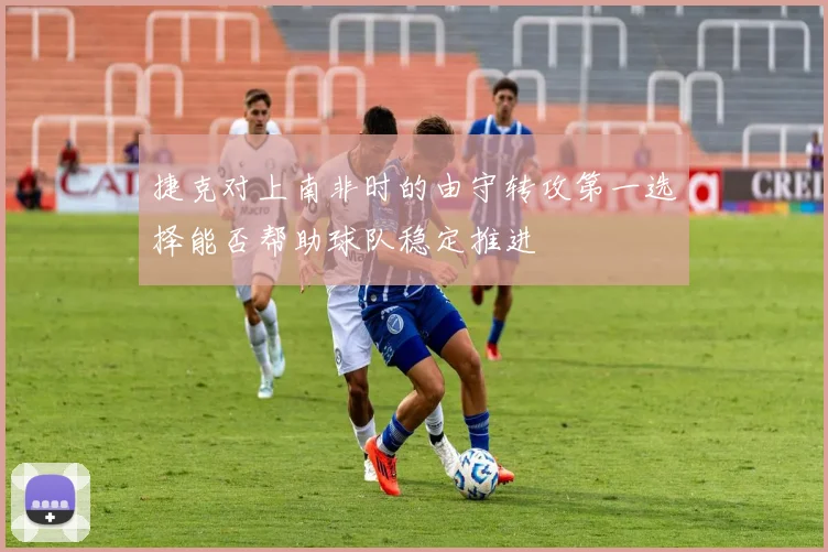 捷克对上南非时的由守转攻第一选择能否帮助球队稳定推进