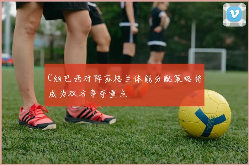 C组巴西对阵苏格兰体能分配策略将成为双方争夺重点