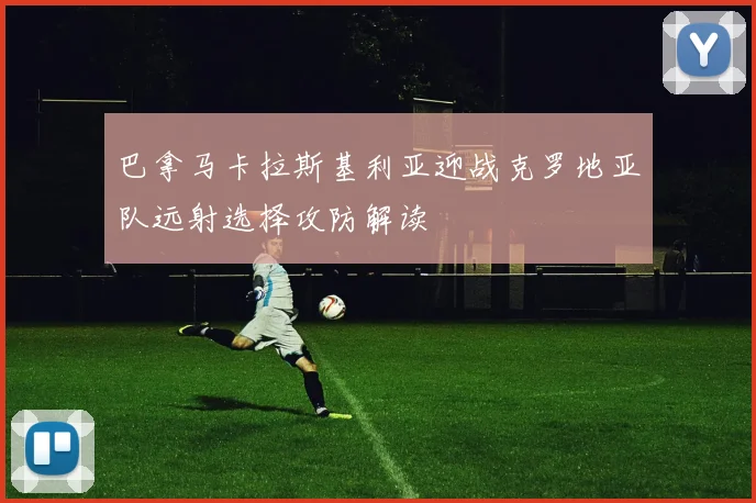巴拿马卡拉斯基利亚迎战克罗地亚队远射选择攻防解读