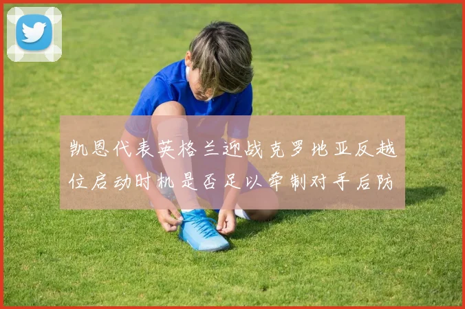 凯恩代表英格兰迎战克罗地亚反越位启动时机是否足以牵制对手后防