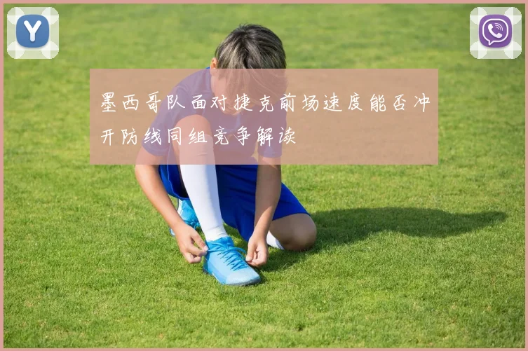 墨西哥队面对捷克前场速度能否冲开防线同组竞争解读