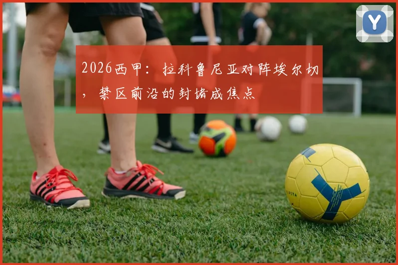 2026西甲：拉科鲁尼亚对阵埃尔切，禁区前沿的封堵成焦点