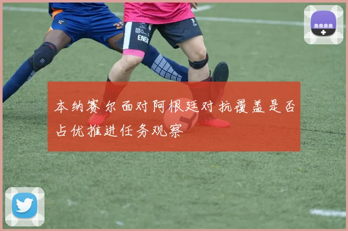 本纳赛尔面对阿根廷对抗覆盖是否占优推进任务观察