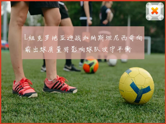 L组克罗地亚迎战加纳斯坦尼西奇向前出球质量将影响球队攻守平衡