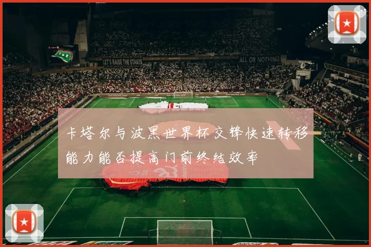 卡塔尔与波黑世界杯交锋快速转移能力能否提高门前终结效率