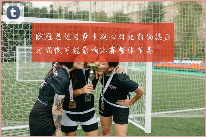 欧冠恩佐与萨卡核心对话前场接应方式很可能影响比赛整体节奏