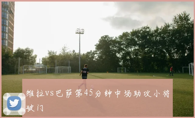 维拉vs巴萨第45分钟中场助攻小将破门