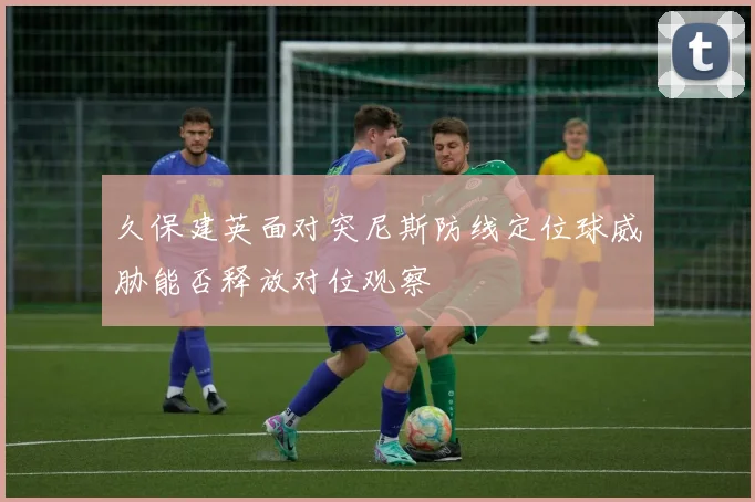 久保建英面对突尼斯防线定位球威胁能否释放对位观察