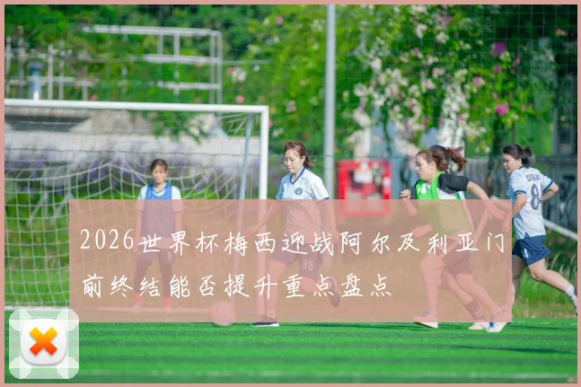 2026世界杯梅西迎战阿尔及利亚门前终结能否提升重点盘点